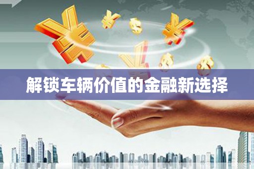 清徐解锁车辆价值的金融新选择