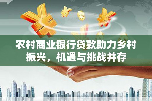 清徐农村商业银行贷款助力乡村振兴，机遇与挑战并存