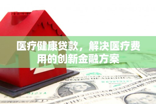 清徐医疗健康贷款，解决医疗费用的创新金融方案