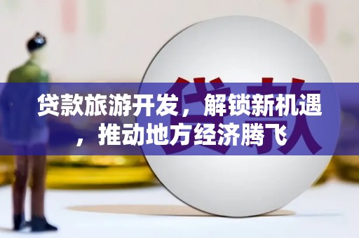 清徐贷款旅游开发，解锁新机遇，推动地方经济腾飞