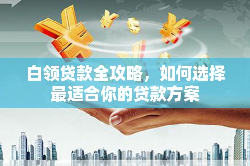 清徐白领贷款全攻略，如何选择最适合你的贷款方案